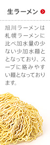 生ラーメン 旭川ラーメンは札幌ラーメンに比べ加水量の少ない少加水麺ととなっており、スープに絡みやすい麺となっております。