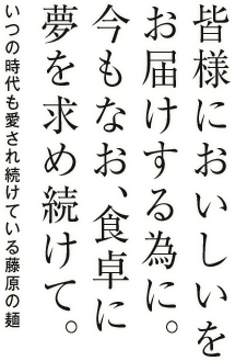 皆様においしいをお届けする為に。今もなお、食卓に夢を求め続けて。いつの時代も愛され続けている藤原の麺