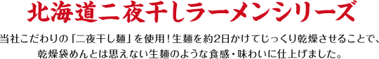 北海道二夜干しラーメンシリーズ 当社こだわりの「二夜干し麺」を使用！生麺を約2日かけてじっくり乾燥させることで、乾燥袋めんとは思えない生麺のような食感・味わいに仕上げました。