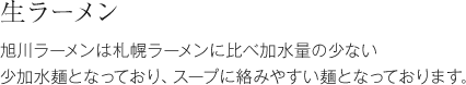 生ラーメン 旭川ラーメンは札幌ラーメンに比べ加水量の少ない少加水麺となっており、スープに絡みやすい麺となっております。