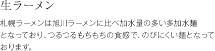 生ラーメン 札幌ラーメンは旭川ラーメンに比べ加水量の多い多加水麺となっており、つるつるもちもちの食感で、のびにくい麺となっております。